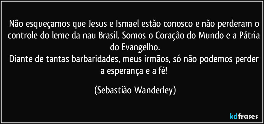Não esqueçamos que Jesus e Ismael estão conosco e não perderam o controle do leme da nau Brasil. Somos o Coração do Mundo e a Pátria do Evangelho.
Diante de tantas barbaridades, meus irmãos, só não podemos perder a esperança e a fé! (Sebastião Wanderley)
