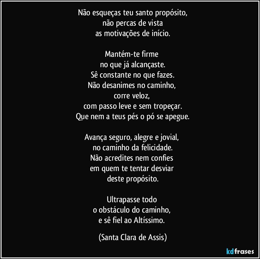 Não esqueças teu santo propósito,
não percas de vista
as motivações de início.

Mantém-te firme 
no que já alcançaste.
Sê constante no que fazes.
Não desanimes no caminho, 
corre veloz, 
com passo leve e sem tropeçar.
Que nem a teus pés o pó se apegue.

Avança seguro, alegre e jovial, 
no caminho da felicidade.
Não acredites nem confies 
em quem te tentar desviar 
deste propósito.

Ultrapasse todo 
o obstáculo do caminho, 
e sê fiel ao Altíssimo. (Santa Clara de Assis)