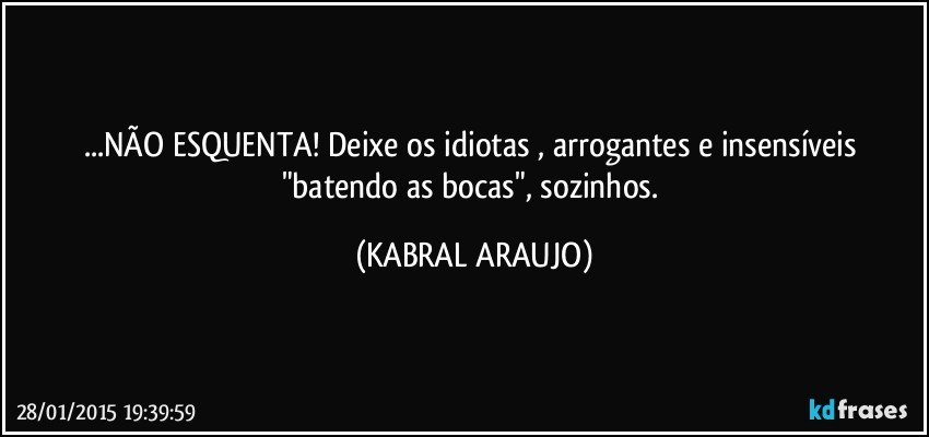 ...NÃO ESQUENTA! Deixe os idiotas , arrogantes e insensíveis "batendo as bocas", sozinhos. (KABRAL ARAUJO)