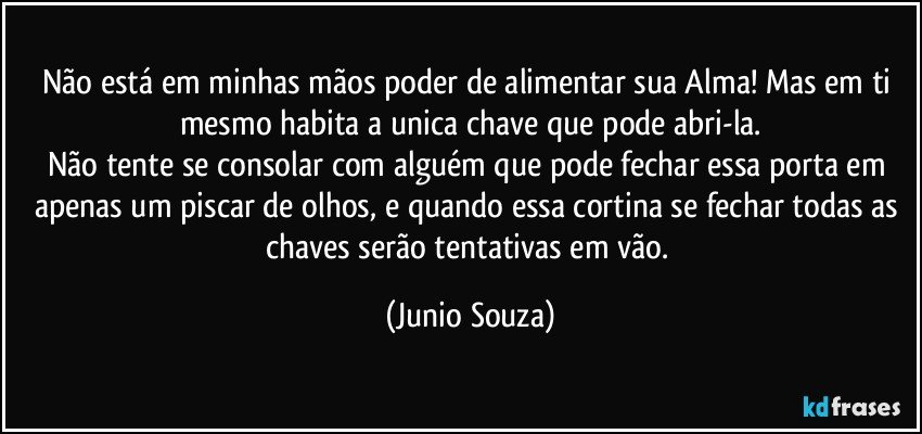 Não está em minhas mãos poder de alimentar sua Alma! Mas em ti mesmo habita a unica chave que pode abri-la.
Não tente se consolar com alguém que pode fechar essa porta em apenas um piscar de olhos, e quando essa cortina se fechar todas as chaves serão tentativas em vão. (Junio Souza)