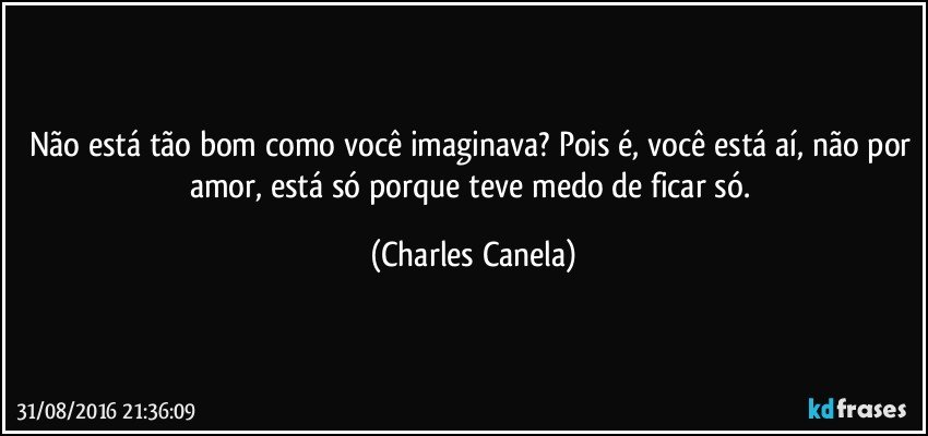 Não está tão bom como você imaginava? Pois é, você está aí, não por amor, está só porque teve medo de ficar só. (Charles Canela)