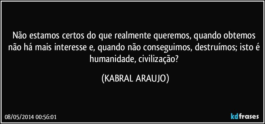 Não estamos certos do que realmente queremos, quando obtemos não há mais interesse e, quando não conseguimos, destruímos; isto é humanidade, civilização? (KABRAL ARAUJO)