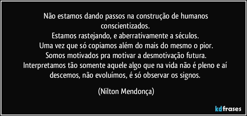 ⁠Não estamos dando passos na construção de humanos conscientizados. 
Estamos rastejando, e aberrativamente a séculos. 
Uma vez que só copiamos além do mais do mesmo o pior.
Somos motivados pra motivar a desmotivação futura.
Interpretamos tão somente aquele algo que na vida não é pleno e aí descemos, não evoluímos, é só observar os signos. (Nilton Mendonça)