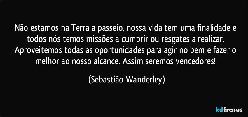 Não estamos na Terra a passeio, nossa vida tem uma finalidade e todos nós temos missões a cumprir ou resgates a realizar. Aproveitemos todas as oportunidades para agir no bem e fazer o melhor ao nosso alcance. Assim seremos vencedores! (Sebastião Wanderley)