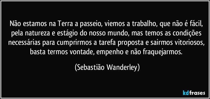 Não estamos na Terra a passeio, viemos a trabalho, que não é fácil, pela natureza e estágio do nosso mundo, mas temos as condições necessárias para cumprirmos a tarefa proposta e sairmos vitoriosos, basta termos vontade, empenho e não fraquejarmos. (Sebastião Wanderley)