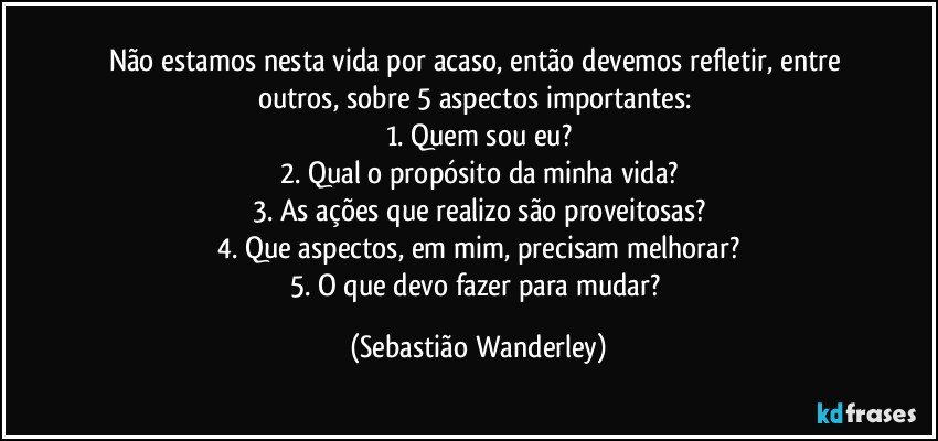 Não estamos nesta vida por acaso, então devemos refletir, entre outros, sobre 5 aspectos importantes: 
1. Quem sou eu?
2. Qual o propósito da minha vida?
3. As ações que realizo são proveitosas?
4. Que aspectos, em mim, precisam melhorar?
5. O que devo fazer para mudar? (Sebastião Wanderley)