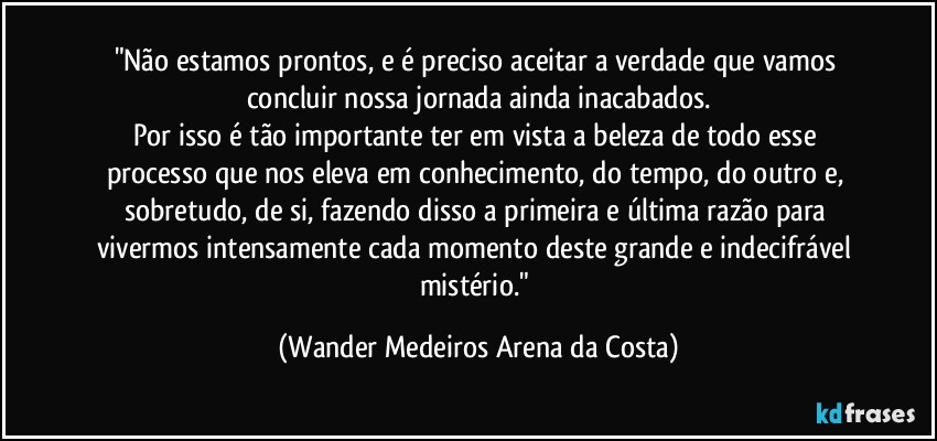 "Não estamos prontos, e é preciso aceitar a verdade que vamos concluir nossa jornada ainda inacabados.
Por isso é tão importante ter em vista a beleza de todo esse processo que nos eleva em conhecimento, do tempo, do outro e, sobretudo, de si, fazendo disso a primeira e última razão para vivermos intensamente cada momento deste grande e indecifrável mistério." (Wander Medeiros Arena da Costa)