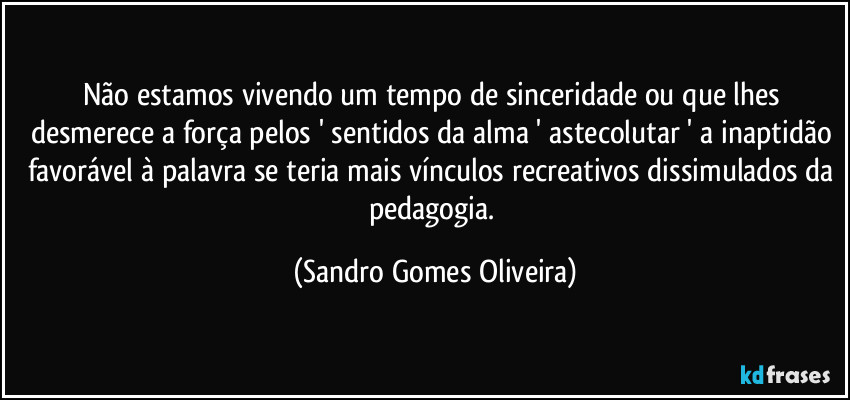 Não estamos vivendo um tempo de sinceridade ou que lhes desmerece a força pelos ' sentidos da alma ' astecolutar ' a inaptidão favorável à palavra se teria mais vínculos recreativos dissimulados da pedagogia. (Sandro Gomes Oliveira)