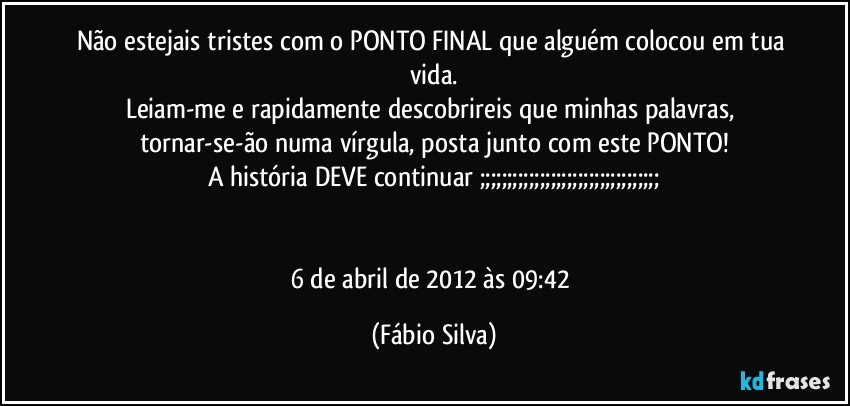 Não estejais tristes com o PONTO FINAL que alguém colocou em tua vida.
Leiam-me e rapidamente descobrireis que minhas palavras, tornar-se-ão numa vírgula,  posta junto com este PONTO!
A história DEVE continuar ;;;;;;;;;;;;;;;;;;;;;;;;;;;;;;;;;


6 de abril de 2012 às 09:42 (Fábio Silva)