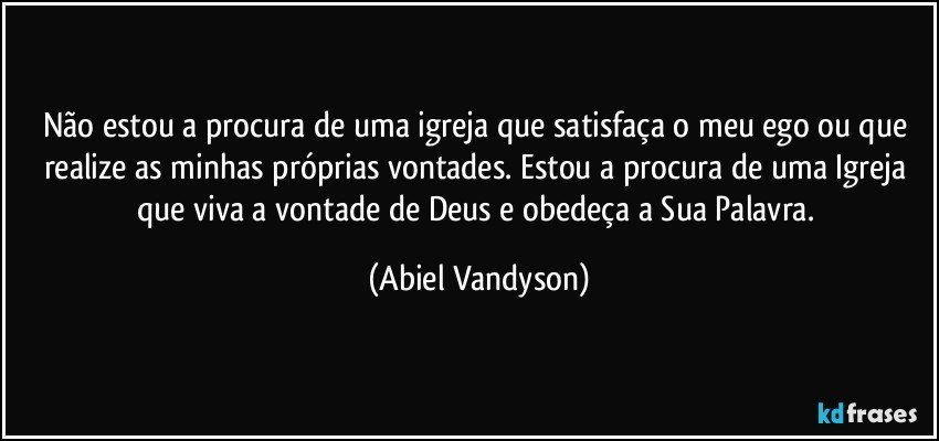 Não estou a procura de uma igreja que satisfaça o meu ego ou que realize as minhas próprias vontades. Estou a procura de uma Igreja que viva a vontade de Deus e obedeça a Sua Palavra. (Abiel Vandyson)