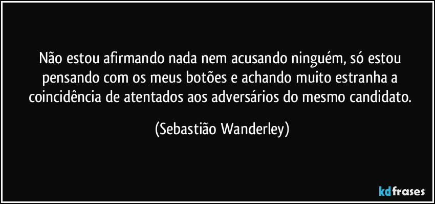 Não estou afirmando nada nem acusando ninguém, só estou pensando com os meus botões e achando muito estranha a coincidência de atentados aos adversários do mesmo candidato. (Sebastião Wanderley)