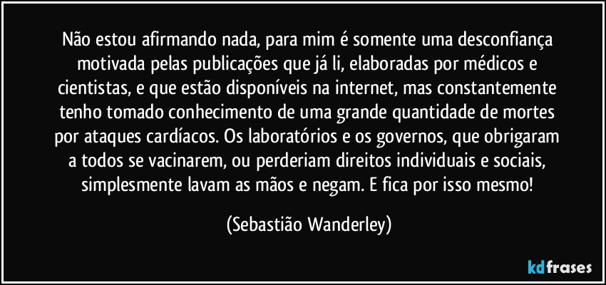 Não estou afirmando nada, para mim é somente uma desconfiança motivada pelas publicações que já li, elaboradas por médicos e cientistas, e que estão disponíveis na internet, mas constantemente tenho tomado conhecimento de uma grande quantidade de mortes por ataques cardíacos. Os laboratórios e os governos, que obrigaram a todos se vacinarem, ou perderiam direitos individuais e sociais, simplesmente lavam as mãos e negam. E fica por isso mesmo! (Sebastião Wanderley)