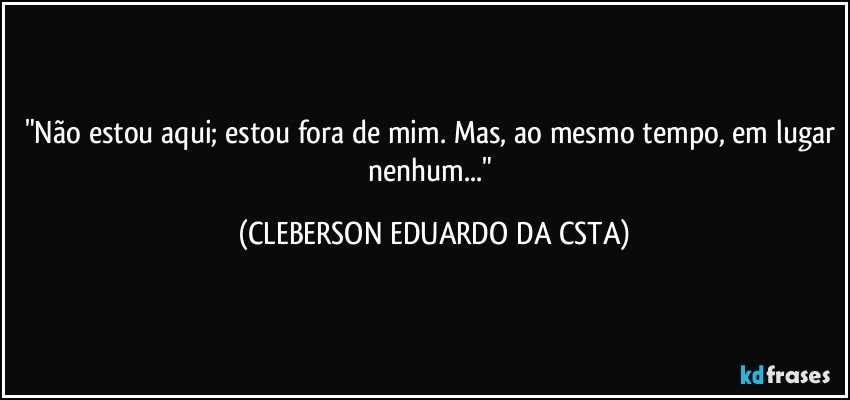 "Não estou aqui; estou fora de mim. Mas, ao mesmo tempo, em lugar nenhum..." (CLEBERSON EDUARDO DA CSTA)