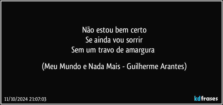 Não estou bem certo
Se ainda vou sorrir
Sem um travo de amargura (Meu Mundo e Nada Mais - Guilherme Arantes)