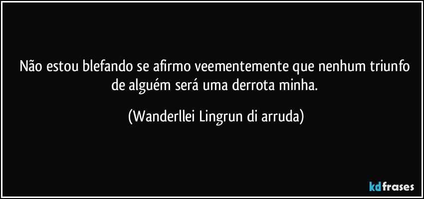 Não estou blefando se afirmo veementemente que nenhum triunfo de alguém será uma derrota minha. (Wanderllei Lingrun di arruda)