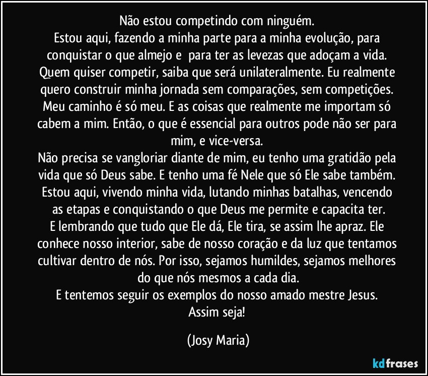 Não estou competindo com ninguém. 
Estou aqui, fazendo a minha parte para a minha evolução, para conquistar o que almejo e  para ter as levezas que adoçam a vida. Quem quiser competir, saiba que será unilateralmente. Eu realmente quero construir minha jornada sem comparações, sem competições. Meu caminho é só meu. E as coisas que realmente me importam só cabem a mim. Então, o que é essencial para outros pode não ser para mim, e vice-versa. 
Não precisa se vangloriar diante de mim, eu tenho uma gratidão pela vida que só Deus sabe. E tenho uma fé Nele que só Ele sabe também. Estou aqui, vivendo minha vida, lutando minhas batalhas, vencendo as etapas e conquistando o que Deus me permite e capacita ter.
E lembrando que tudo que Ele dá, Ele tira, se assim lhe apraz. Ele conhece nosso interior, sabe de nosso coração e da luz que tentamos cultivar dentro de nós. Por isso, sejamos humildes, sejamos melhores do que nós mesmos a cada dia.
E tentemos seguir os exemplos do nosso amado mestre Jesus. 
Assim seja! (Josy Maria)