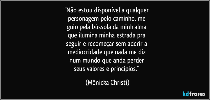 "Não estou disponível a qualquer 
personagem pelo caminho, me 
guio pela bússola da minh'alma 
que ilumina minha estrada pra 
seguir e recomeçar sem aderir a 
mediocridade que nada me diz 
num mundo que anda perder 
seus valores e princípios." (Mônicka Christi)