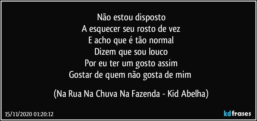 Não estou disposto
A esquecer seu rosto de vez
E acho que é tão normal
Dizem que sou louco
Por eu ter um gosto assim
Gostar de quem não gosta de mim (Na Rua Na Chuva Na Fazenda - Kid Abelha)