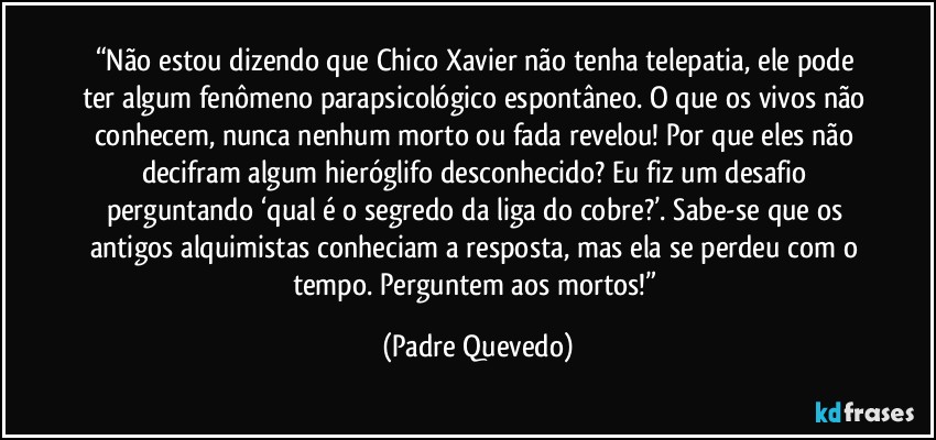 “Não estou dizendo que Chico Xavier não tenha telepatia, ele pode ter algum fenômeno parapsicológico espontâneo. O que os vivos não conhecem, nunca nenhum morto ou fada revelou! Por que eles não decifram algum hieróglifo desconhecido? Eu fiz um desafio perguntando ‘qual é o segredo da liga do cobre?’. Sabe-se que os antigos alquimistas conheciam a resposta, mas ela se perdeu com o tempo. Perguntem aos mortos!” (Padre Quevedo)