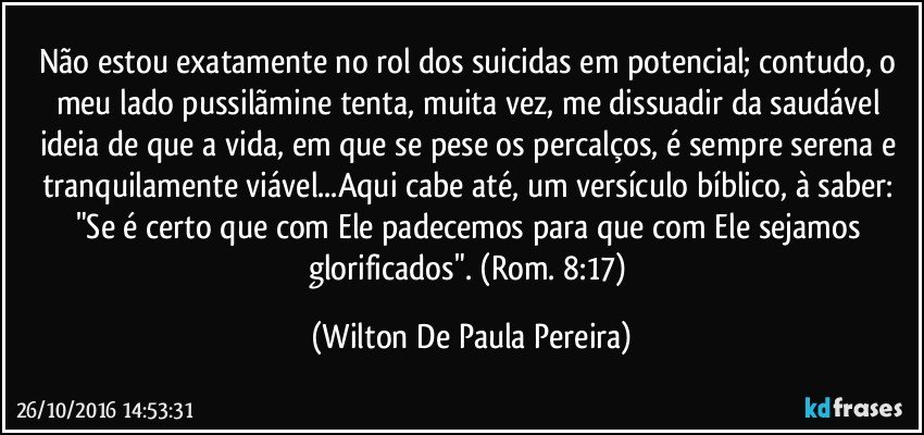 Não estou exatamente no rol dos suicidas em potencial; contudo, o meu lado pussilãmine tenta, muita vez, me dissuadir da saudável ideia de que a vida, em que se pese os percalços, é sempre serena e tranquilamente viável...Aqui cabe até, um versículo bíblico, à saber: "Se é certo que com Ele padecemos para que com Ele sejamos glorificados".  (Rom. 8:17) (Wilton De Paula Pereira)