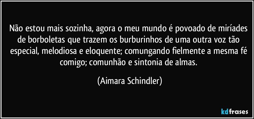 Não estou mais sozinha, agora o meu mundo é povoado de miríades de borboletas que trazem os burburinhos  de uma outra voz tão especial, melodiosa e eloquente;  comungando fielmente a mesma fé comigo; comunhão e sintonia de almas. (Aimara Schindler)