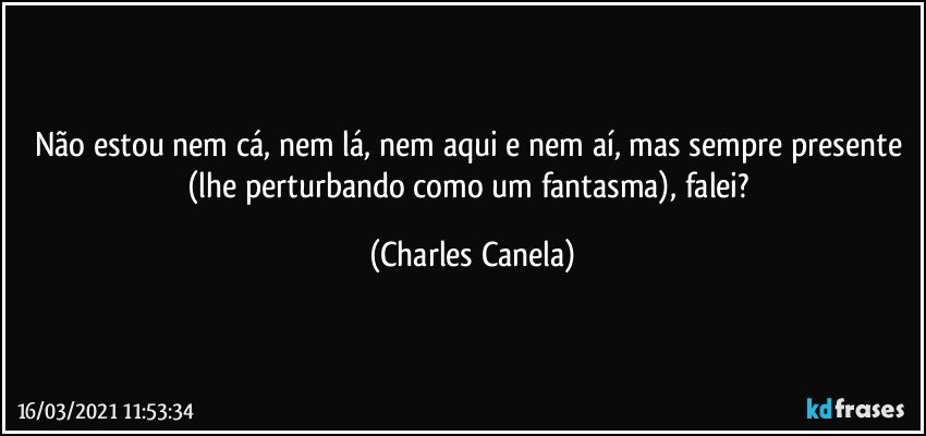 Não estou nem cá, nem lá, nem aqui e nem aí, mas sempre presente (lhe perturbando como um fantasma), falei? (Charles Canela)