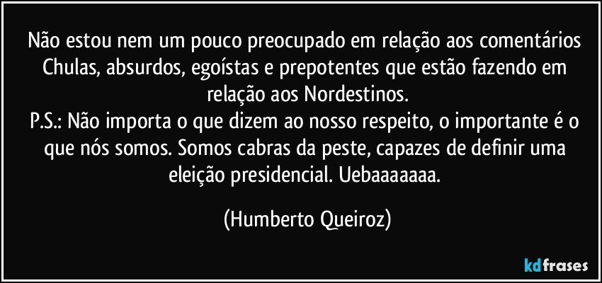 Não estou nem um pouco preocupado em relação aos comentários Chulas, absurdos, egoístas e prepotentes que estão fazendo em relação aos Nordestinos.
P.S.: Não importa o que dizem ao nosso respeito, o importante é o que nós somos. Somos cabras da peste, capazes de definir uma eleição presidencial. Uebaaaaaaa. (Humberto Queiroz)