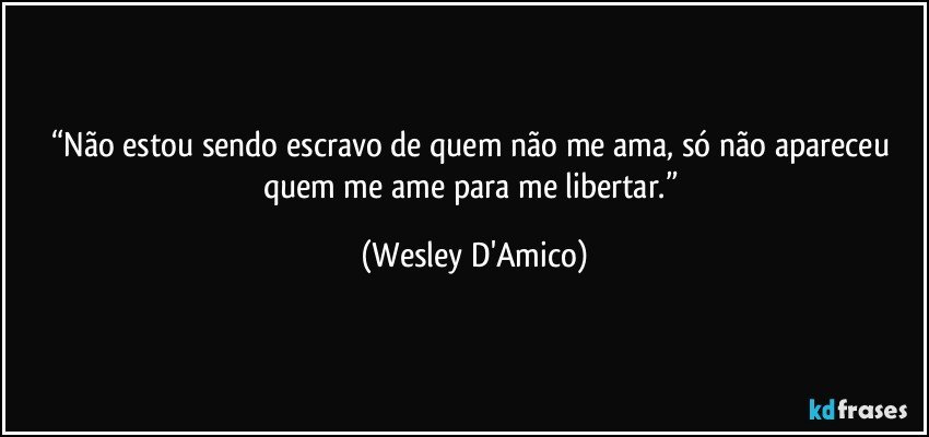 “Não estou sendo escravo de quem não me ama, só não apareceu quem me ame para me libertar.” (Wesley D'Amico)
