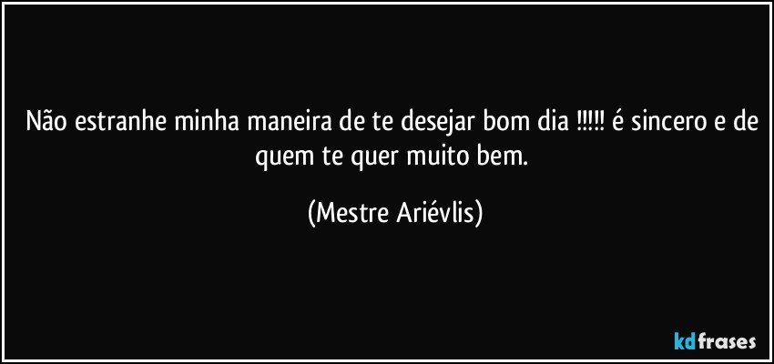 Não estranhe minha maneira de te desejar bom dia !!! é sincero e de quem te quer muito  bem. (Mestre Ariévlis)