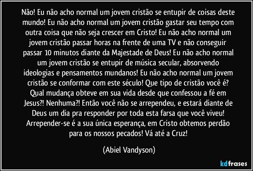 Não! Eu não acho normal um jovem cristão se entupir de coisas deste mundo! Eu não acho normal um jovem cristão gastar seu tempo com outra coisa que não seja crescer em Cristo! Eu não acho normal um jovem cristão passar horas na frente de uma TV e não conseguir passar 10 minutos diante da Majestade de Deus! Eu não acho normal um jovem cristão se entupir de música secular, absorvendo ideologias e pensamentos mundanos! Eu não acho normal um jovem cristão se conformar com este século! Que tipo de cristão você é? Qual mudança obteve em sua vida desde que confessou a fé em Jesus?! Nenhuma?! Então você não se arrependeu, e estará diante de Deus um dia pra responder por toda esta farsa que você viveu! Arrepender-se é a sua única esperança, em Cristo obtemos perdão para os nossos pecados! Vá até a Cruz! (Abiel Vandyson)