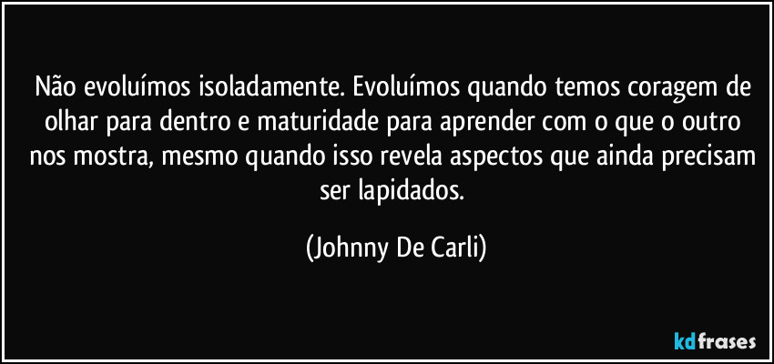 Não evoluímos isoladamente. Evoluímos quando temos coragem de olhar para dentro e maturidade para aprender com o que o outro nos mostra, mesmo quando isso revela aspectos que ainda precisam ser lapidados. (Johnny De Carli)