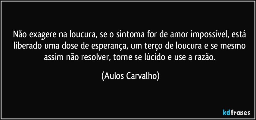 Não exagere na loucura, se o sintoma for de  amor impossível, está liberado uma dose de esperança, um terço de loucura e se mesmo assim não resolver, torne se lúcido e use a razão. (Aulos Carvalho)