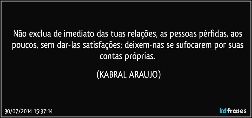 Não exclua de imediato das tuas relações, as pessoas pérfidas, aos poucos, sem dar-las satisfações; deixem-nas se sufocarem por suas contas próprias. (KABRAL ARAUJO)