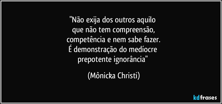 "Não exija dos outros aquilo 
que não tem compreensão,
competência e nem sabe fazer.
É demonstração do medíocre 
prepotente ignorância" (Mônicka Christi)