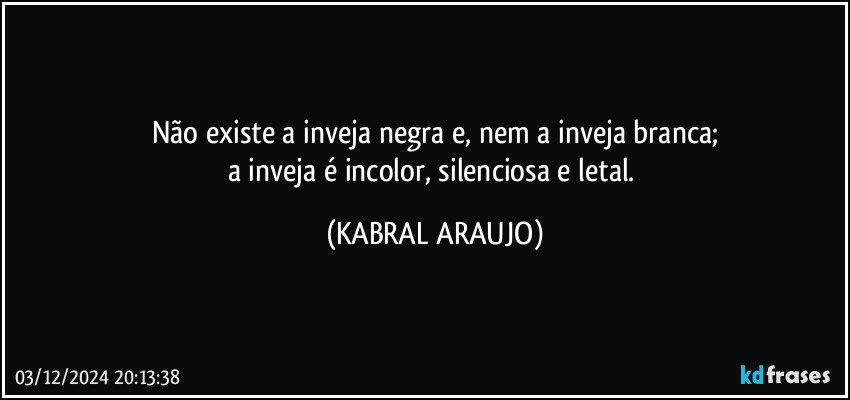 Não existe a inveja negra e, nem a inveja branca;
a inveja é incolor, silenciosa e letal. (KABRAL ARAUJO)