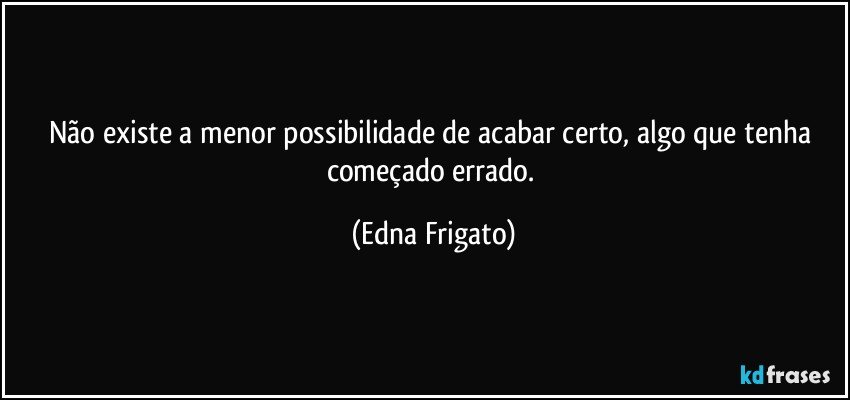 Não existe a menor possibilidade de acabar certo, algo que tenha começado errado. (Edna Frigato)