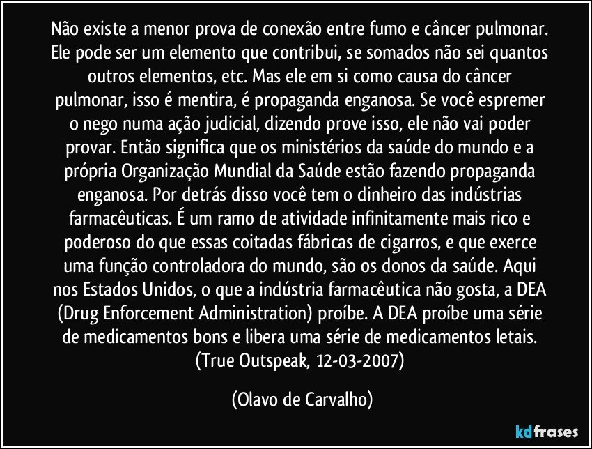 Não existe a menor prova de conexão entre fumo e câncer pulmonar. Ele pode ser um elemento que contribui, se somados não sei quantos outros elementos, etc. Mas ele em si como causa do câncer pulmonar, isso é mentira, é propaganda enganosa. Se você espremer o nego numa ação judicial, dizendo prove isso, ele não vai poder provar. Então significa que os ministérios da saúde do mundo e a própria Organização Mundial da Saúde estão fazendo propaganda enganosa. Por detrás disso você tem o dinheiro das indústrias farmacêuticas. É um ramo de atividade infinitamente mais rico e poderoso do que essas coitadas fábricas de cigarros, e que exerce uma função controladora do mundo, são os donos da saúde. Aqui nos Estados Unidos, o que a indústria farmacêutica não gosta, a DEA (Drug Enforcement Administration) proíbe. A DEA proíbe uma série de medicamentos bons e libera uma série de medicamentos letais. (True Outspeak, 12-03-2007) (Olavo de Carvalho)