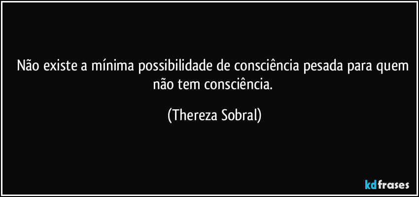Não existe a mínima possibilidade de consciência pesada para quem não tem consciência. (Thereza Sobral)