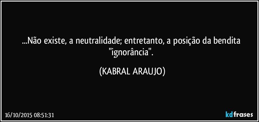 ...Não existe, a neutralidade; entretanto, a posição da bendita "ignorância". (KABRAL ARAUJO)