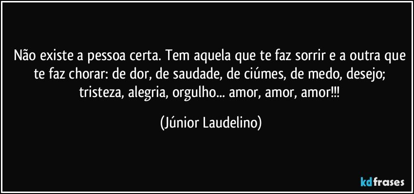 Não existe a pessoa certa. Tem aquela que te faz sorrir e a outra que te faz chorar: de dor, de saudade, de ciúmes, de medo, desejo; tristeza, alegria, orgulho... amor, amor, amor!!! (Júnior Laudelino)