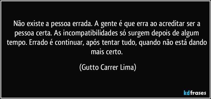 Não existe a pessoa errada. A gente é que erra ao acreditar ser a pessoa certa. As incompatibilidades só surgem depois de algum tempo. Errado é continuar, após tentar tudo, quando não está dando mais certo. (Gutto Carrer Lima)