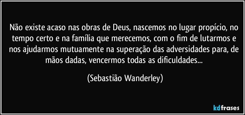 Não existe acaso nas obras de Deus, nascemos no lugar propício, no tempo certo e na família que merecemos, com o fim de lutarmos e nos ajudarmos mutuamente na superação das adversidades para, de mãos dadas, vencermos todas as dificuldades... (Sebastião Wanderley)