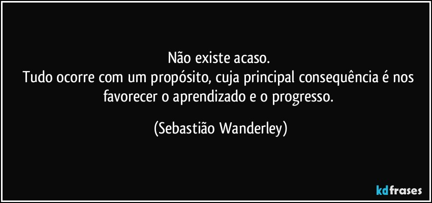 Não existe acaso. 
Tudo ocorre com um propósito, cuja principal consequência é nos favorecer o aprendizado e o progresso. (Sebastião Wanderley)