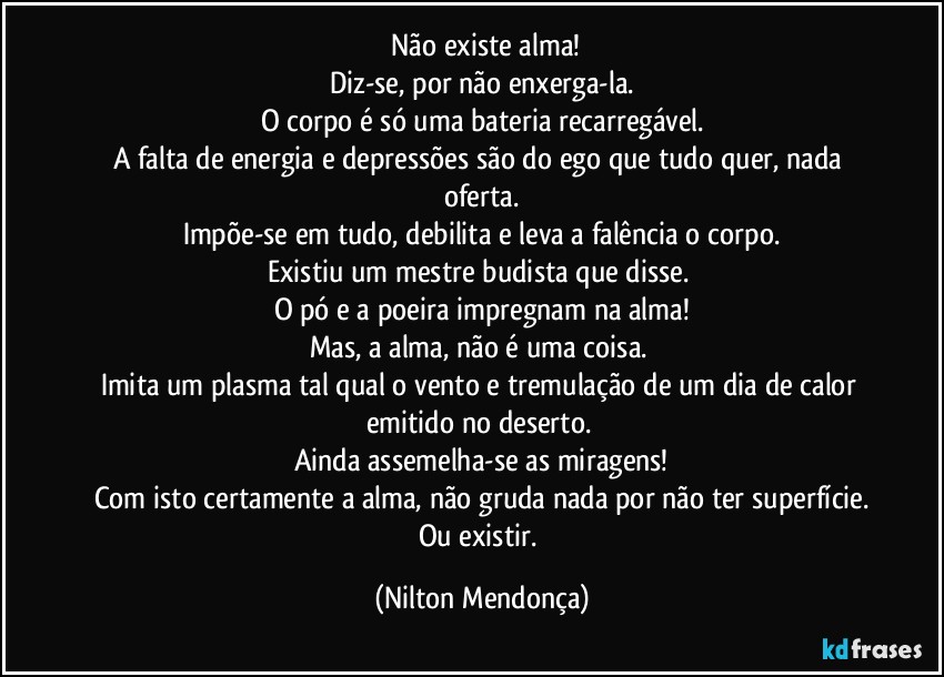 ⁠⁠Não existe alma! 
Diz-se, por não enxerga-la.
O corpo é só uma bateria recarregável.
A falta de energia e depressões são do ego que tudo quer, nada oferta.
Impõe-se em tudo, debilita e leva a falência o corpo.
Existiu um mestre budista que disse. 
O pó e a poeira impregnam na alma!
Mas, a alma, não é uma coisa. 
Imita um plasma tal qual o vento e tremulação de um dia de calor emitido no deserto. 
Ainda assemelha-se as miragens!
Com isto certamente a alma, não gruda nada por não ter superfície.
Ou existir. (Nilton Mendonça)