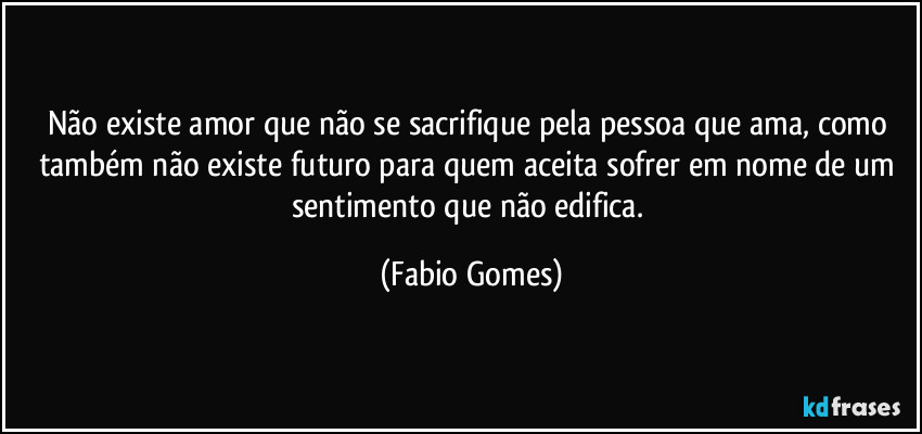 Não existe amor que não se sacrifique pela pessoa que ama, como também não existe futuro para quem aceita sofrer em nome de um sentimento que não edifica. (Fabio Gomes)