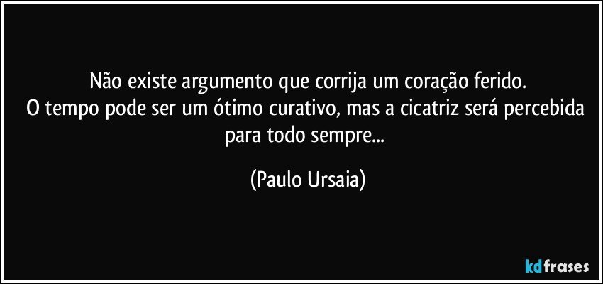 Não existe argumento que corrija um coração ferido.
O tempo pode ser um ótimo curativo, mas a cicatriz será percebida para todo sempre... (Paulo Ursaia)