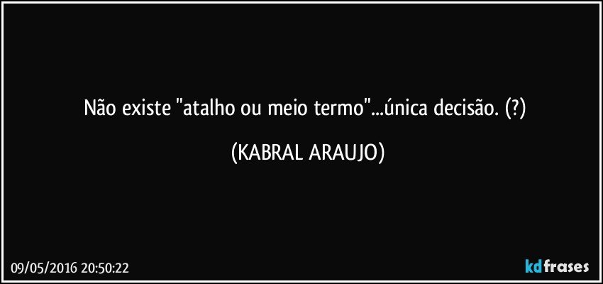 Não existe "atalho ou meio termo"...única decisão. (?) (KABRAL ARAUJO)