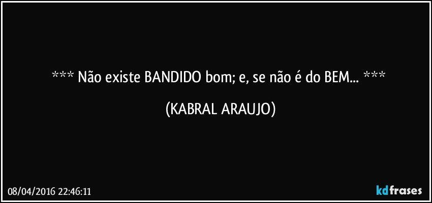  Não existe BANDIDO bom; e, se não é do BEM...  (KABRAL ARAUJO)