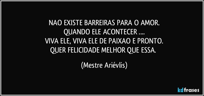 NAO EXISTE BARREIRAS PARA O AMOR.
QUANDO ELE ACONTECER ...
VIVA ELE, VIVA ELE DE PAIXAO E PRONTO.
QUER FELICIDADE MELHOR QUE ESSA. (Mestre Ariévlis)