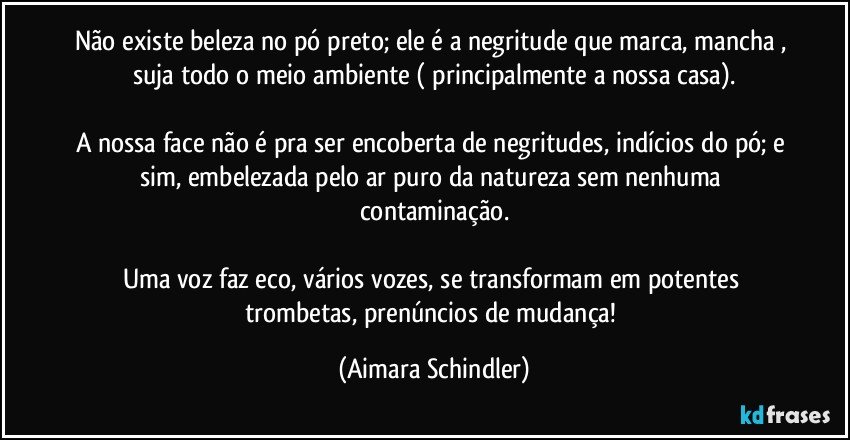 Não existe beleza no pó preto; ele é a negritude que marca, mancha , suja todo o meio  ambiente ( principalmente a nossa casa).

A nossa face não é pra ser encoberta de negritudes, indícios do pó;  e sim, embelezada pelo ar puro da natureza sem nenhuma contaminação.

Uma voz faz eco, vários vozes, se transformam em potentes trombetas, prenúncios de mudança! (Aimara Schindler)